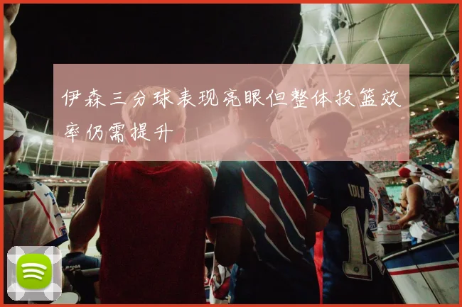 伊森三分球表现亮眼但整体投篮效率仍需提升