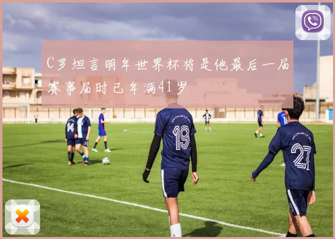 C罗坦言明年世界杯将是他最后一届赛事届时已年满41岁
