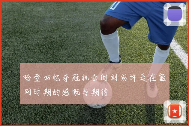 哈登回忆夺冠机会时刻或许是在篮网时期的感慨与期待