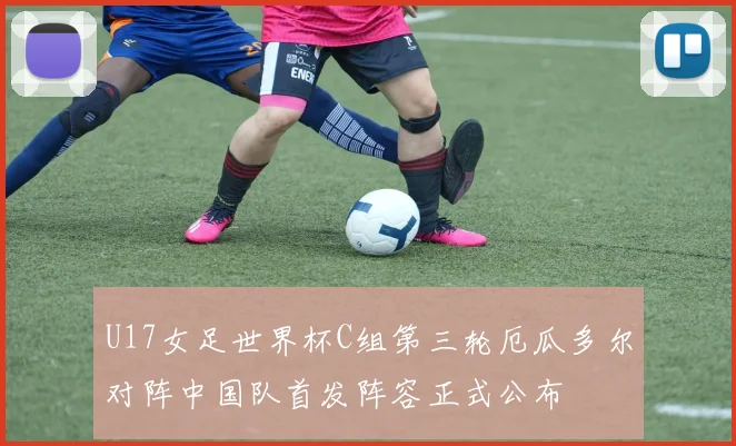 U17女足世界杯C组第三轮厄瓜多尔对阵中国队首发阵容正式公布