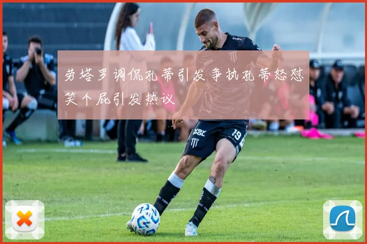 劳塔罗调侃孔蒂引发争执孔蒂怒怼笑个屁引发热议