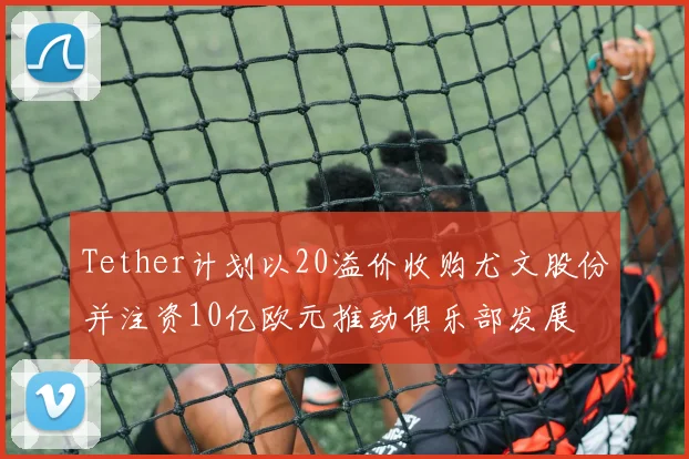 Tether计划以20溢价收购尤文股份并注资10亿欧元推动俱乐部发展