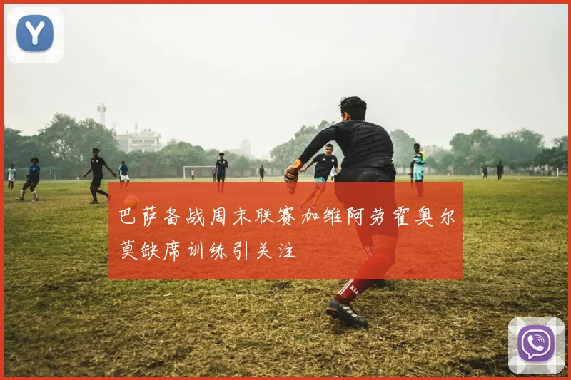 巴萨备战周末联赛加维阿劳霍奥尔莫缺席训练引关注