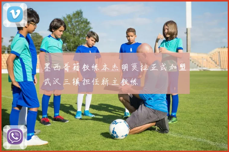 墨西哥籍教练本杰明莫拉正式加盟武汉三镇担任新主教练