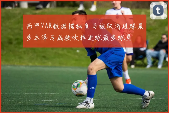 西甲VAR数据揭秘皇马被取消进球最多本泽马成被吹掉进球最多球员