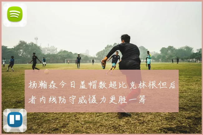 杨瀚森今日盖帽数超比克林根但后者内线防守威慑力更胜一筹