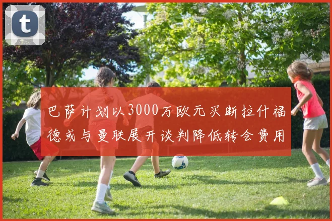 巴萨计划以3000万欧元买断拉什福德或与曼联展开谈判降低转会费用