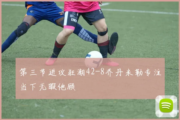 第三节进攻狂潮42-8乔丹米勒专注当下无暇他顾