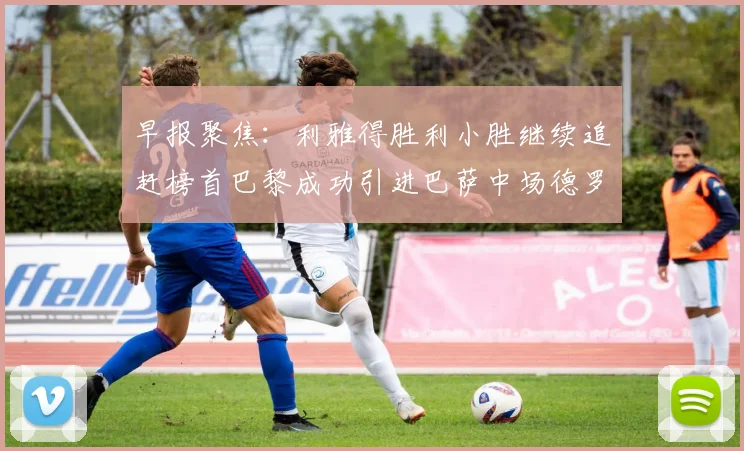 早报聚焦：利雅得胜利小胜继续追赶榜首巴黎成功引进巴萨中场德罗