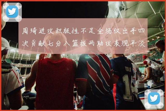 周琦进攻积极性不足全场仅出手四次贡献七分八篮板两助攻表现平淡