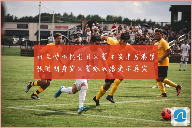 杜兰特回忆昔日火箭主场季后赛紧张时刻身穿火箭球衣感受不真实