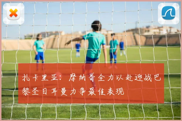 扎卡里亚：摩纳哥全力以赴迎战巴黎圣日耳曼力争最佳表现