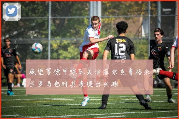狼堡等德甲球队关注菲尔克鲁格米兰罗马也对其表现出兴趣
