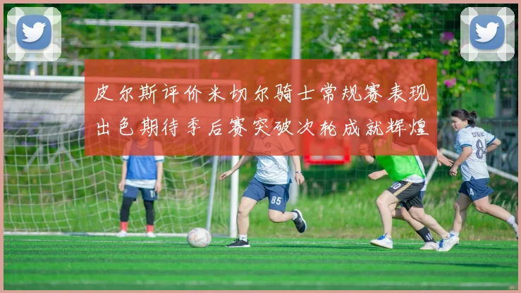皮尔斯评价米切尔骑士常规赛表现出色期待季后赛突破次轮成就辉煌