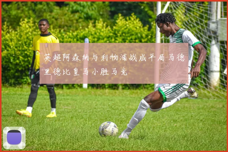 英超阿森纳与利物浦战成平局马德里德比皇马小胜马竞