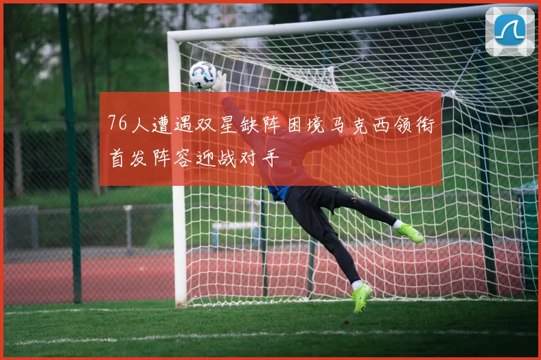 76人遭遇双星缺阵困境马克西领衔首发阵容迎战对手