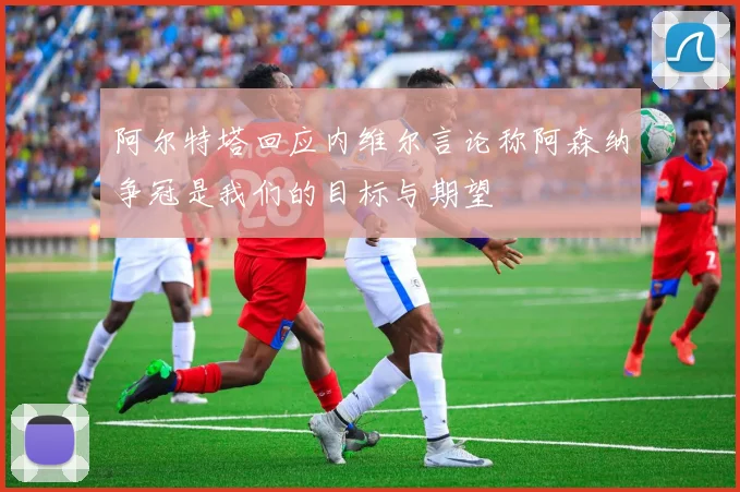 阿尔特塔回应内维尔言论称阿森纳争冠是我们的目标与期望