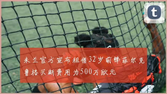 米兰官方宣布租借32岁前锋菲尔克鲁格买断费用为500万欧元