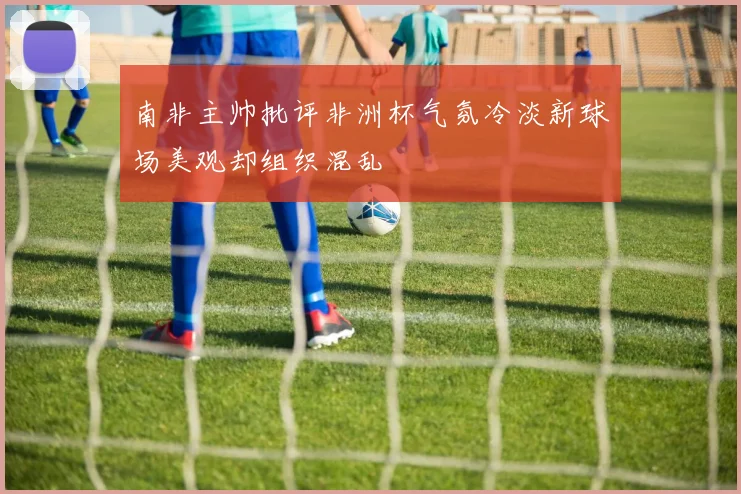 南非主帅批评非洲杯气氛冷淡新球场美观却组织混乱