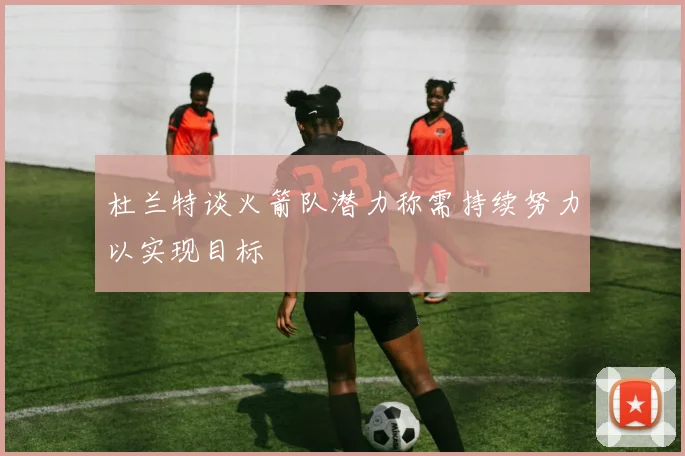 杜兰特谈火箭队潜力称需持续努力以实现目标