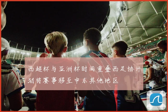 西超杯与亚洲杯时间重叠西足协计划将赛事移至中东其他地区