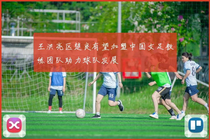 王洪亮区楚良有望加盟中国女足教练团队助力球队发展