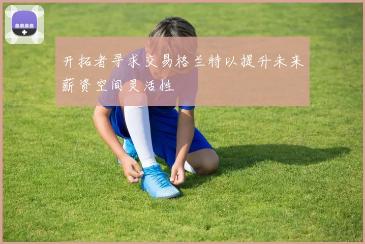 开拓者寻求交易格兰特以提升未来薪资空间灵活性