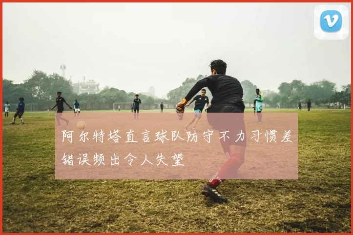 阿尔特塔直言球队防守不力习惯差错误频出令人失望