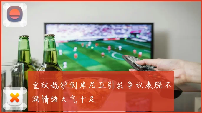 金玟哉铲倒库尼亚引发争议表现不满情绪火气十足