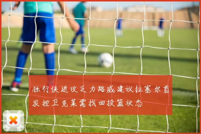 独行侠进攻乏力路威建议拉塞尔首发控卫克莱需找回投篮状态