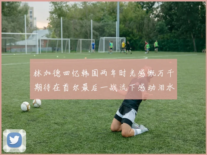 林加德回忆韩国两年时光感慨万千期待在首尔最后一战流下感动泪水