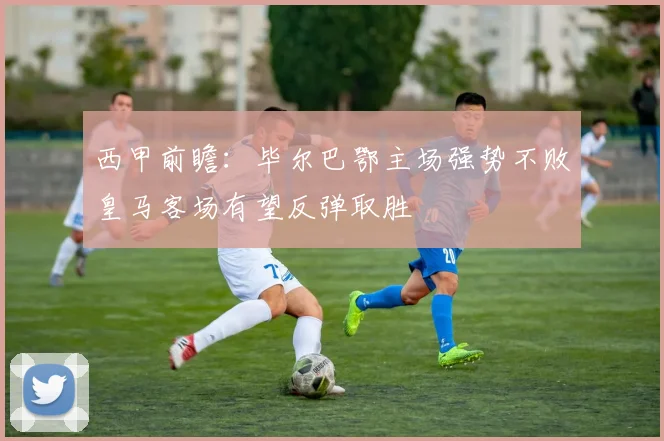 西甲前瞻：毕尔巴鄂主场强势不败皇马客场有望反弹取胜