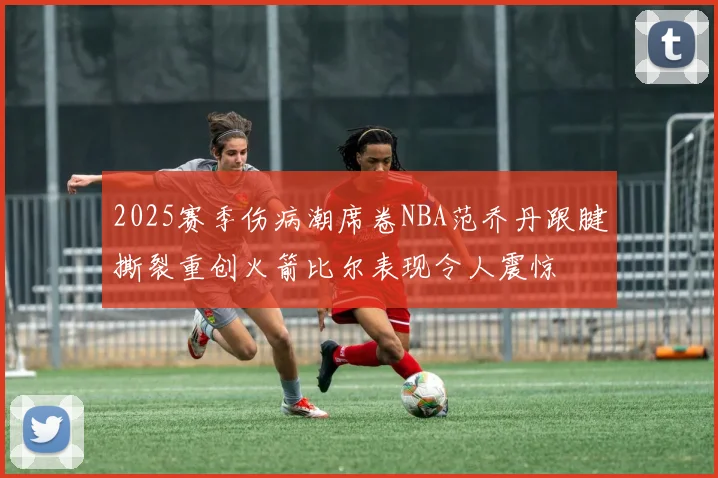 2025赛季伤病潮席卷NBA范乔丹跟腱撕裂重创火箭比尔表现令人震惊