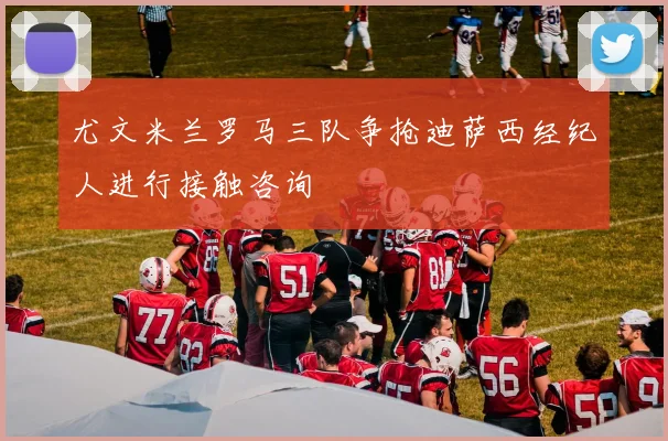 尤文米兰罗马三队争抢迪萨西经纪人进行接触咨询