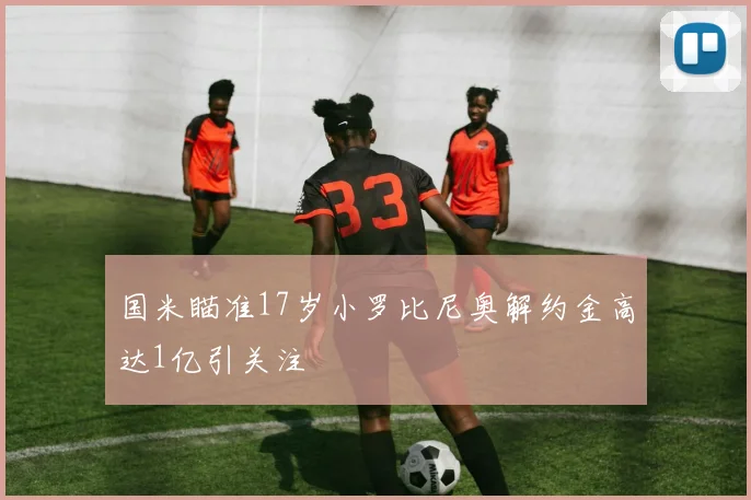 国米瞄准17岁小罗比尼奥解约金高达1亿引关注