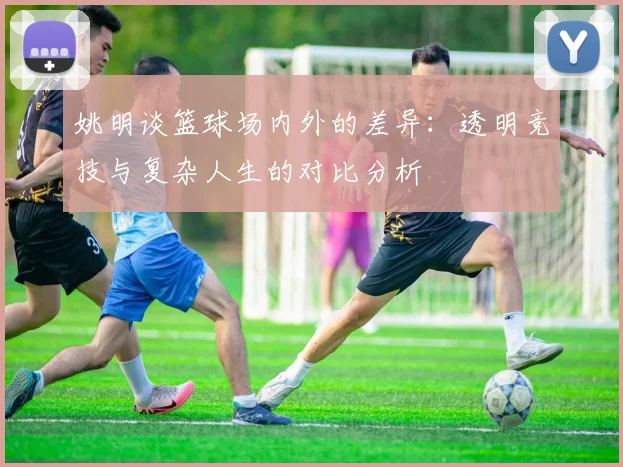 姚明谈篮球场内外的差异：透明竞技与复杂人生的对比分析