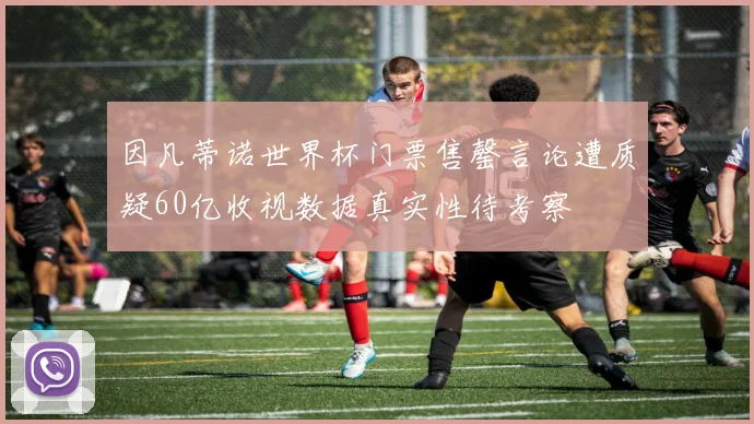 因凡蒂诺世界杯门票售罄言论遭质疑60亿收视数据真实性待考察