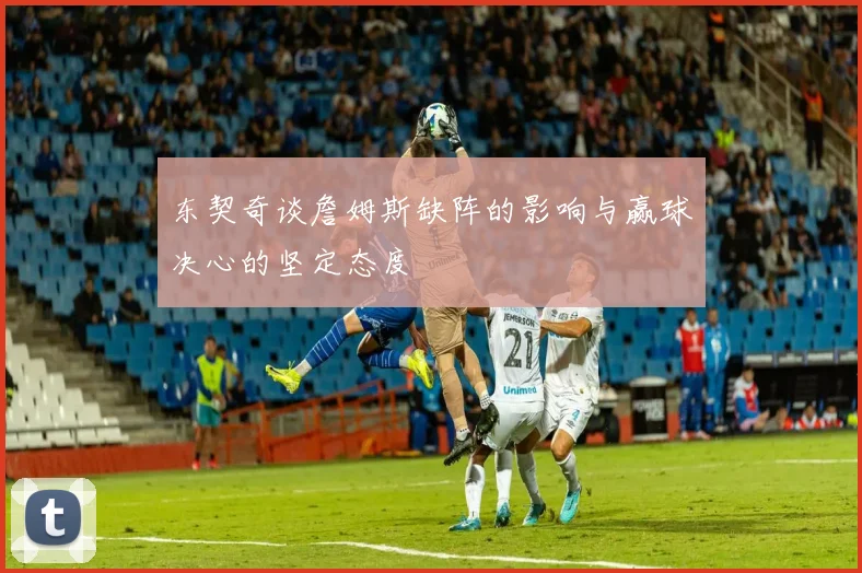 东契奇谈詹姆斯缺阵的影响与赢球决心的坚定态度