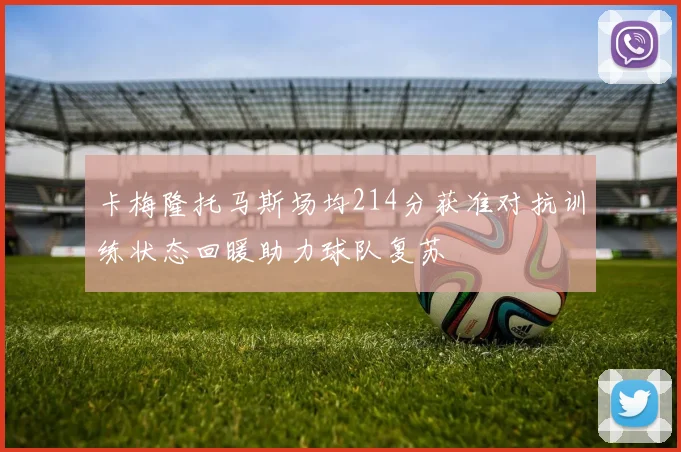 卡梅隆托马斯场均214分获准对抗训练状态回暖助力球队复苏