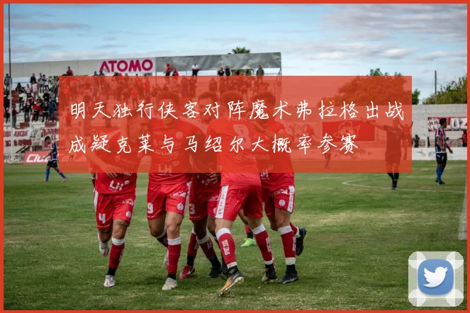 明天独行侠客对阵魔术弗拉格出战成疑克莱与马绍尔大概率参赛