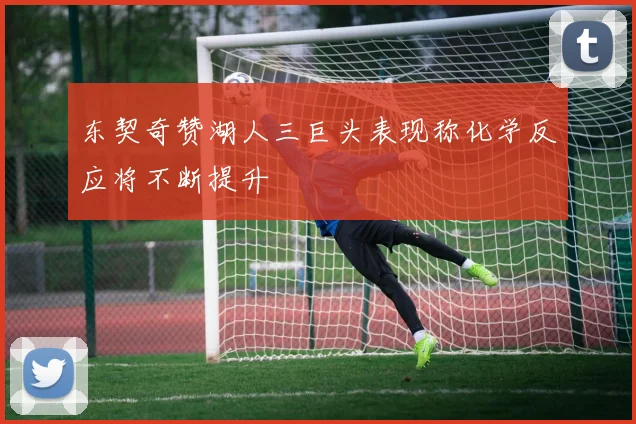 东契奇赞湖人三巨头表现称化学反应将不断提升
