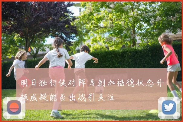 明日独行侠对阵马刺加福德状态升级成疑能否出战引关注