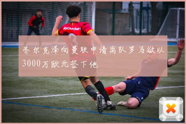 齐尔克泽向曼联申请离队罗马欲以3000万欧元签下他