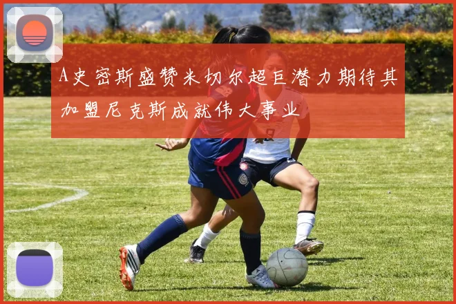 A史密斯盛赞米切尔超巨潜力期待其加盟尼克斯成就伟大事业
