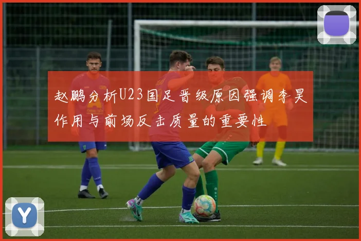 赵鹏分析U23国足晋级原因强调李昊作用与前场反击质量的重要性