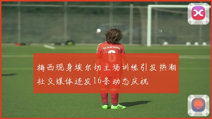 梅西现身埃尔切主场训练引发热潮社交媒体连发16条动态庆祝